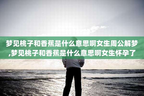 梦见桃子和香蕉是什么意思啊女生周公解梦,梦见桃子和香蕉是什么意思啊女生怀孕了