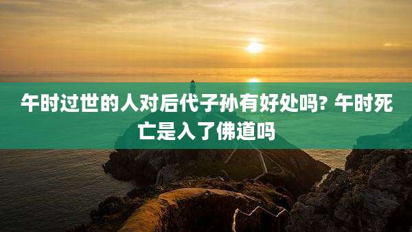 午时过世的人对后代子孙有好处吗? 午时死亡是入了佛道吗