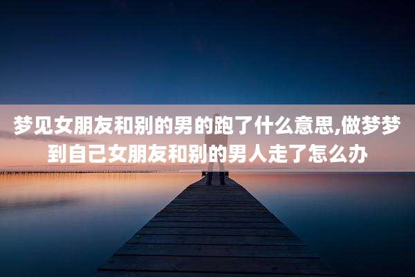 梦见女朋友和别的男的跑了什么意思,做梦梦到自己女朋友和别的男人走了怎么办