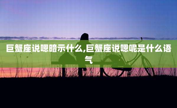 巨蟹座说嗯暗示什么,巨蟹座说嗯呢是什么语气
