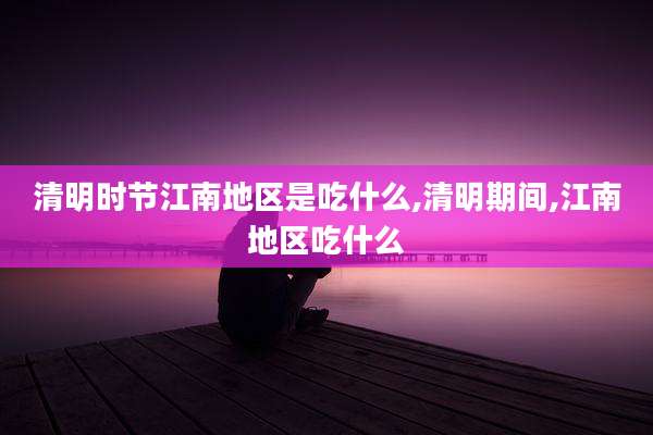 清明时节江南地区是吃什么,清明期间,江南地区吃什么
