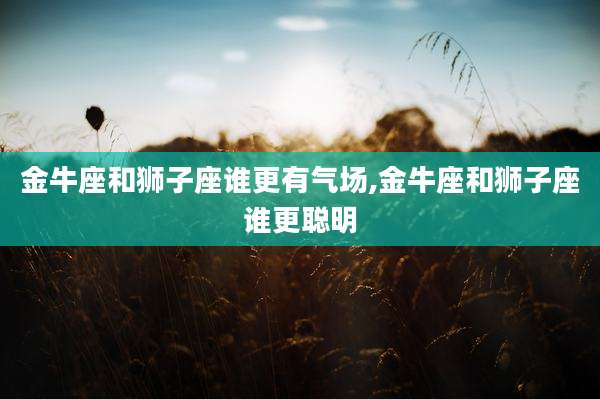 金牛座和狮子座谁更有气场,金牛座和狮子座谁更聪明