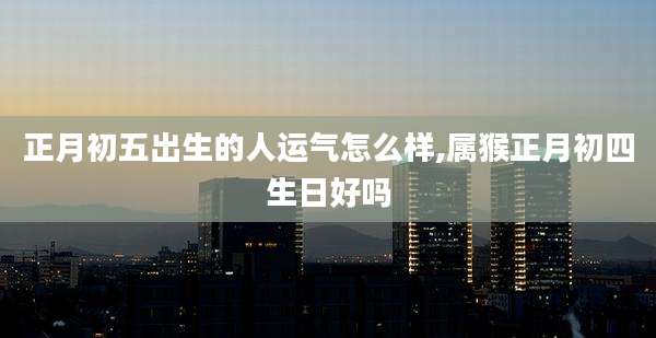 正月初五出生的人运气怎么样,属猴正月初四生日好吗