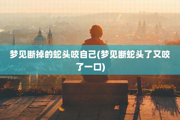 梦见断掉的蛇头咬自己(梦见断蛇头了又咬了一口)