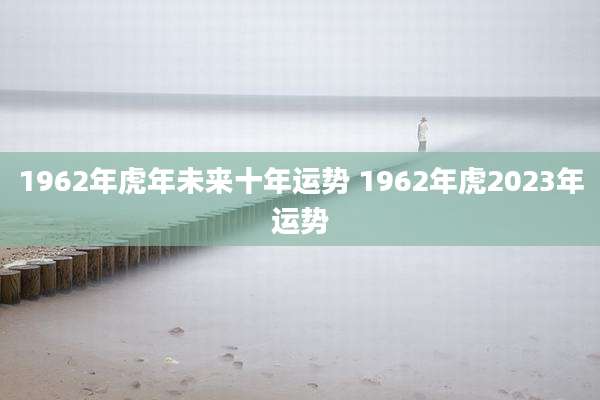 1962年虎年未来十年运势 1962年虎2023年运势