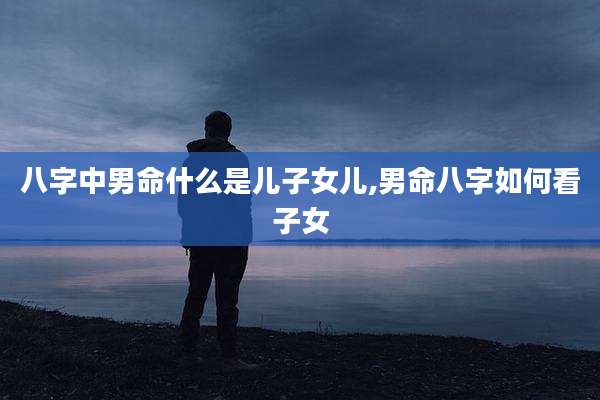 八字中男命什么是儿子女儿,男命八字如何看子女