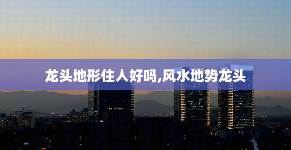 龙头地形住人好吗,风水地势龙头