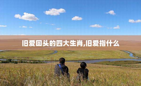 旧爱回头的四大生肖,旧爱指什么