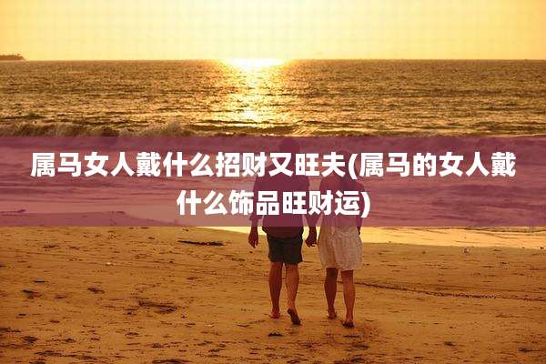 属马女人戴什么招财又旺夫(属马的女人戴什么饰品旺财运)