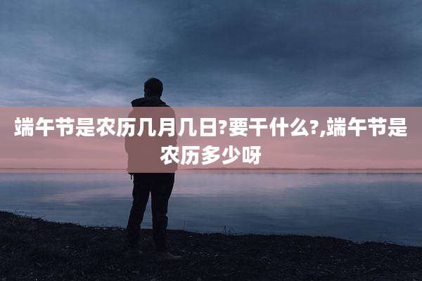 端午节是农历几月几日?要干什么?,端午节是农历多少呀