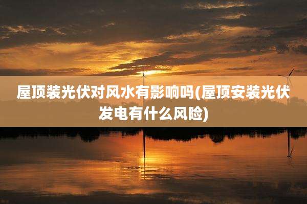 屋顶装光伏对风水有影响吗(屋顶安装光伏发电有什么风险)