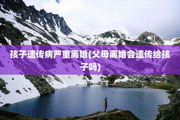 孩子遗传病严重离婚(父母离婚会遗传给孩子吗)