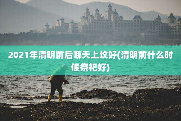 2021年清明前后哪天上坟好(清明前什么时候祭祀好)