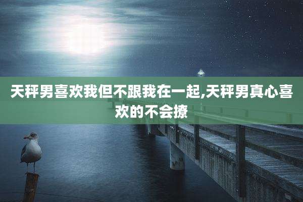 天秤男喜欢我但不跟我在一起,天秤男真心喜欢的不会撩