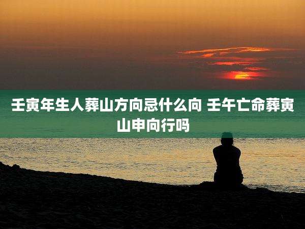 壬寅年生人葬山方向忌什么向 壬午亡命葬寅山申向行吗