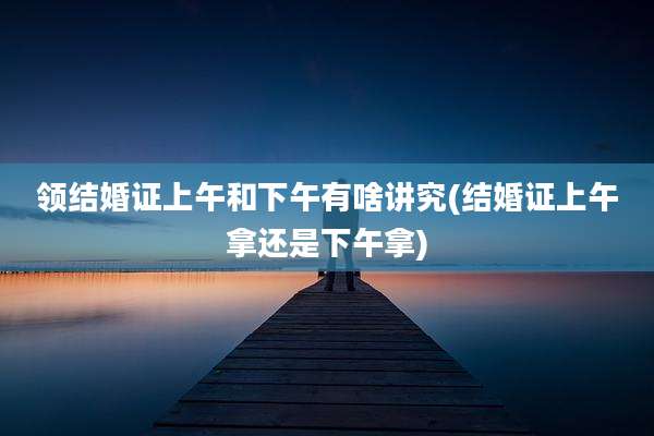 领结婚证上午和下午有啥讲究(结婚证上午拿还是下午拿)