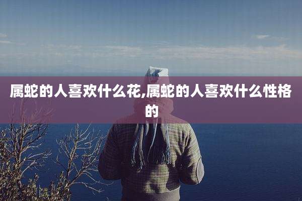 属蛇的人喜欢什么花,属蛇的人喜欢什么性格的