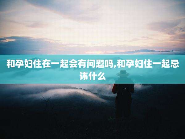 和孕妇住在一起会有问题吗,和孕妇住一起忌讳什么