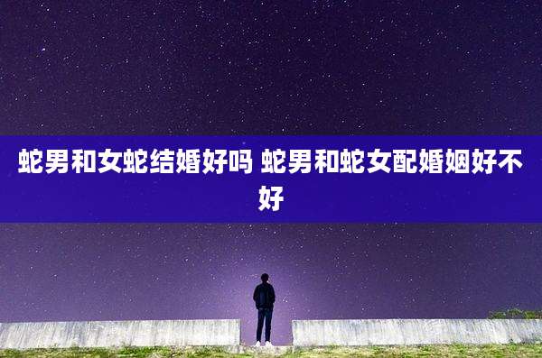 蛇男和女蛇结婚好吗 蛇男和蛇女配婚姻好不好