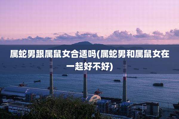 属蛇男跟属鼠女合适吗(属蛇男和属鼠女在一起好不好)