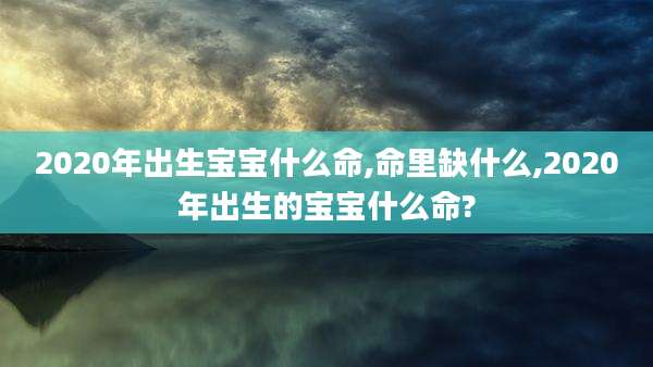 2020年出生宝宝什么命,命里缺什么,2020年出生的宝宝什么命?