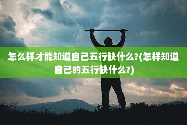怎么样才能知道自己五行缺什么?(怎样知道自己的五行缺什么?)