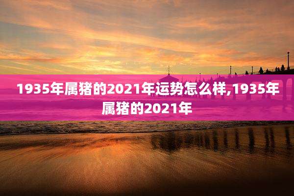 1935年属猪的2021年运势怎么样,1935年属猪的2021年