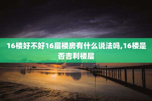 16楼好不好16层楼房有什么说法吗,16楼是否吉利楼层