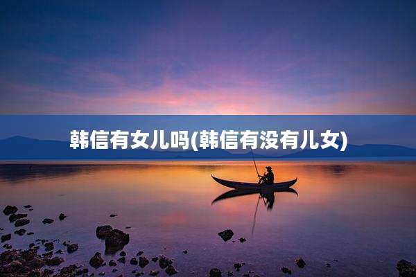 韩信有女儿吗(韩信有没有儿女)