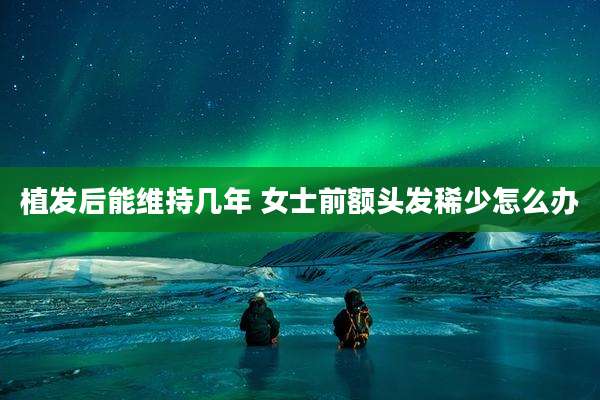 植发后能维持几年 女士前额头发稀少怎么办
