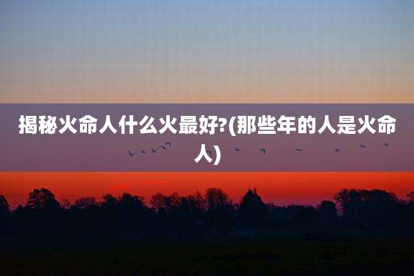 揭秘火命人什么火最好?(那些年的人是火命人)