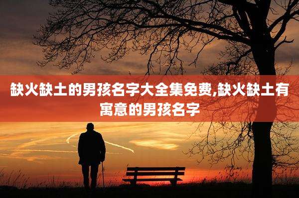 缺火缺土的男孩名字大全集免费,缺火缺土有寓意的男孩名字