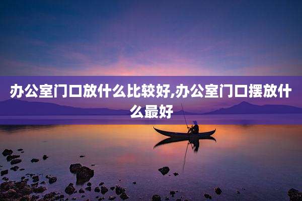 办公室门口放什么比较好,办公室门口摆放什么最好