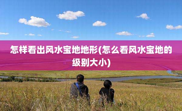 怎样看出风水宝地地形(怎么看风水宝地的级别大小)