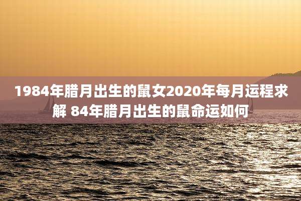 1984年腊月出生的鼠女2020年每月运程求解 84年腊月出生的鼠命运如何
