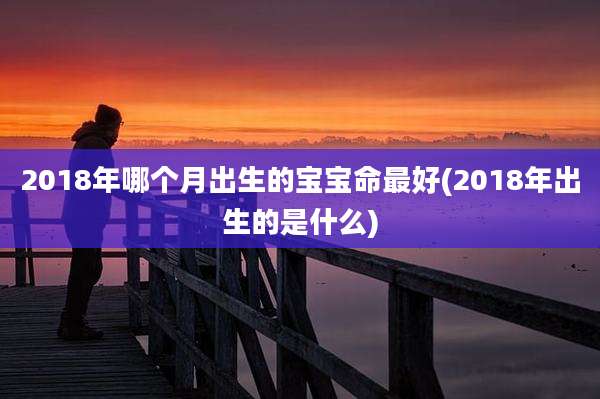 2018年哪个月出生的宝宝命最好(2018年出生的是什么)