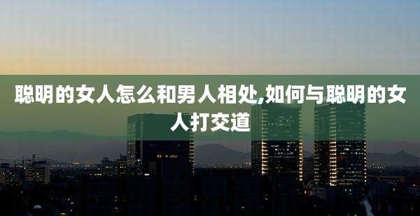 聪明的女人怎么和男人相处,如何与聪明的女人打交道