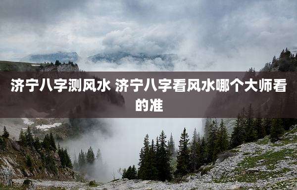 济宁八字测风水 济宁八字看风水哪个大师看的准