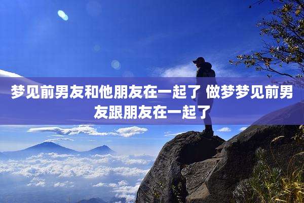 梦见前男友和他朋友在一起了 做梦梦见前男友跟朋友在一起了