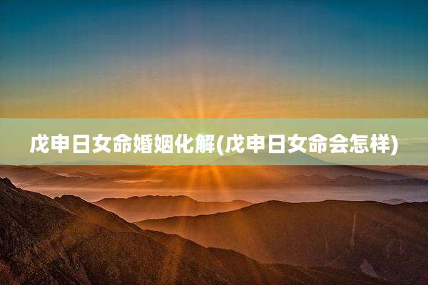 戊申日女命婚姻化解(戊申日女命会怎样)