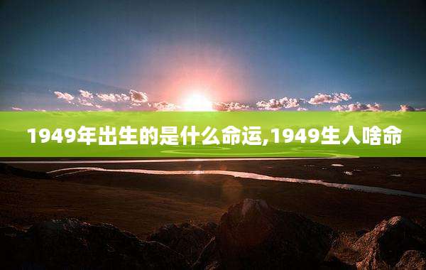 1949年出生的是什么命运,1949生人啥命