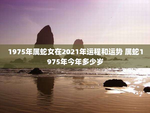1975年属蛇女在2021年运程和运势 属蛇1975年今年多少岁