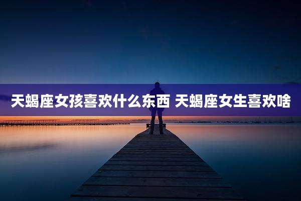 天蝎座女孩喜欢什么东西 天蝎座女生喜欢啥
