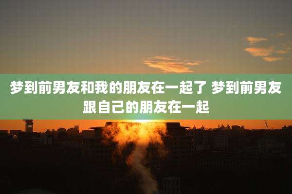 梦到前男友和我的朋友在一起了 梦到前男友跟自己的朋友在一起