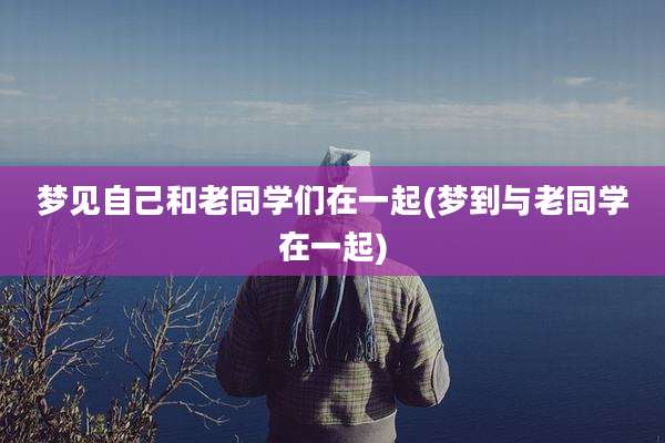 梦见自己和老同学们在一起(梦到与老同学在一起)