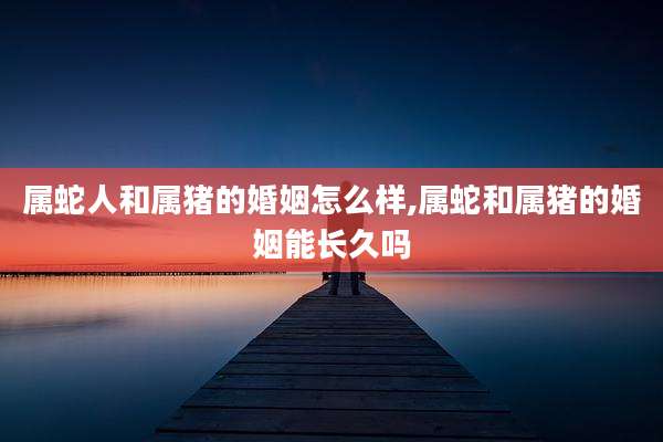 属蛇人和属猪的婚姻怎么样,属蛇和属猪的婚姻能长久吗