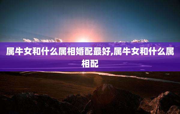 属牛女和什么属相婚配最好,属牛女和什么属相配
