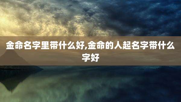 金命名字里带什么好,金命的人起名字带什么字好