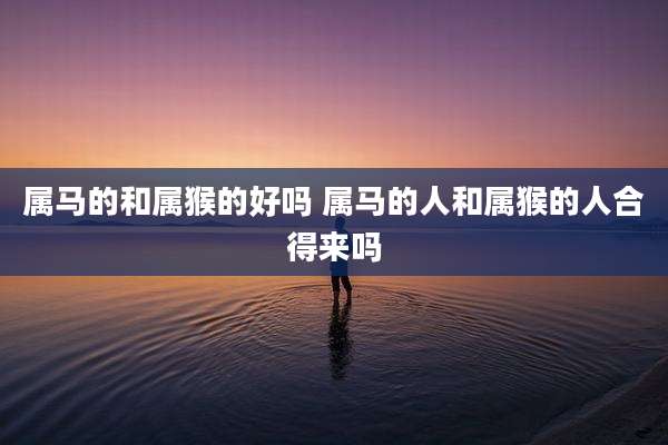 属马的和属猴的好吗 属马的人和属猴的人合得来吗