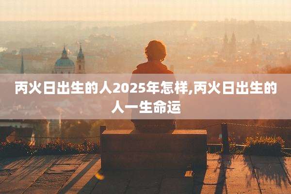 丙火日出生的人2025年怎样,丙火日出生的人一生命运